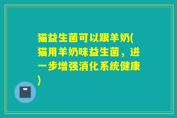 猫益生菌可以跟羊奶(猫用羊奶味益生菌，进一步增强消化系统健康)