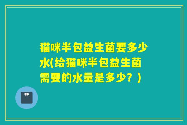 猫咪半包益生菌要多少水(给猫咪半包益生菌需要的水量是多少？)