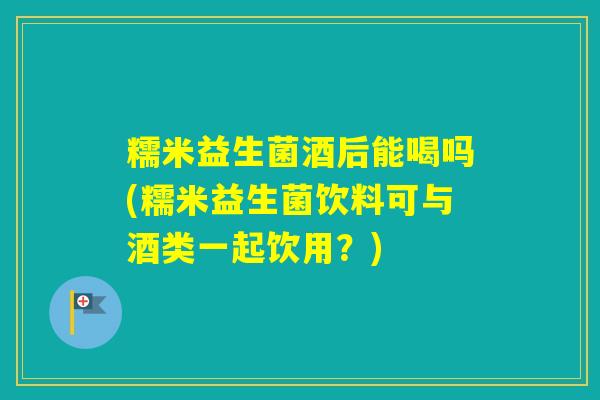 糯米益生菌酒后能喝吗(糯米益生菌饮料可与酒类一起饮用？)