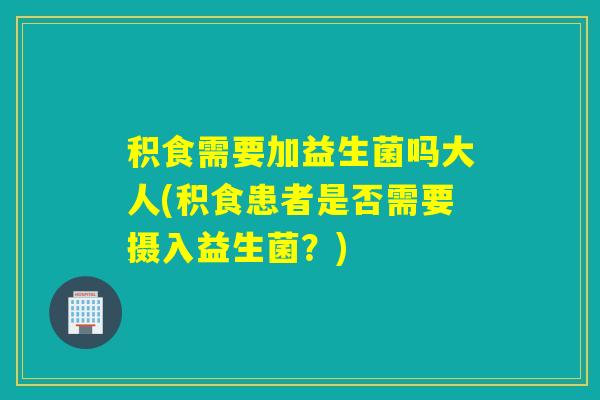 积食需要加益生菌吗大人(积食患者是否需要摄入益生菌？)