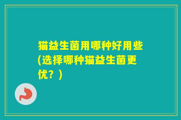 猫益生菌用哪种好用些(选择哪种猫益生菌更优？)
