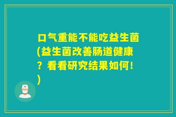 口气重能不能吃益生菌(益生菌改善肠道健康?看看研究结果如何!) 口气重能不能吃益生菌(益生菌改善肠道健康?看看研究结果如何!)