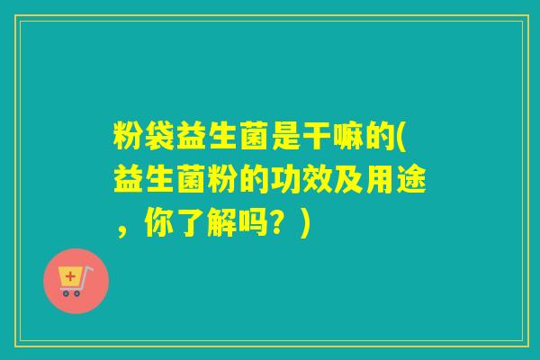 粉袋益生菌是干嘛的(益生菌粉的功效及用途，你了解吗？)