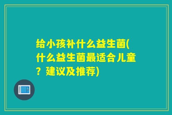 给小孩补什么益生菌(什么益生菌适合儿童?建议及推荐) 给小孩补什么益生菌(什么益生菌适合儿童?建议及推荐)