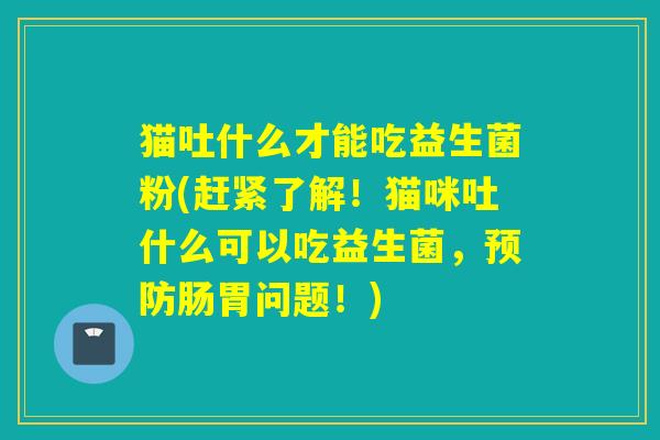 猫吐什么才能吃益生菌粉(赶紧了解!猫咪吐什么可以吃益生菌,肠胃问题!) 猫吐什么才能吃益生菌粉(赶紧了解!猫咪吐什么可以吃益生菌,肠胃问题!)