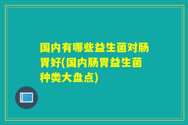 国内有哪些益生菌对肠胃好(国内肠胃益生菌种类大盘点) 国内有哪些益生菌对肠胃好(国内肠胃益生菌种类大盘点)
