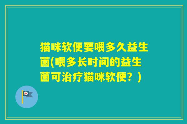猫咪软便要喂多久益生菌(喂多长时间的益生菌可猫咪软便？)