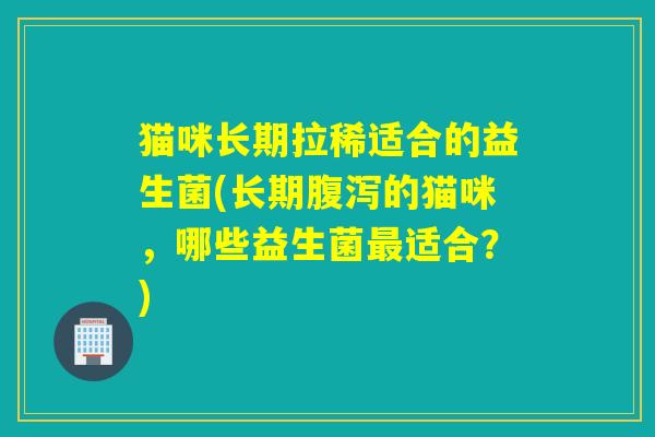 猫咪长期拉稀适合的益生菌(长期的猫咪，哪些益生菌适合？)