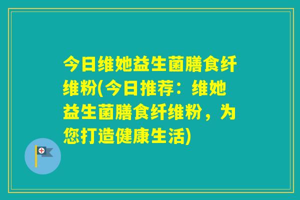 今日维她益生菌膳食纤维粉(今日推荐:维她益生菌膳食纤维粉,为您打造健康生活) 今日维她益生菌膳食纤维粉(今日推荐:维她益生菌膳食纤维粉,为您打造健康生活)