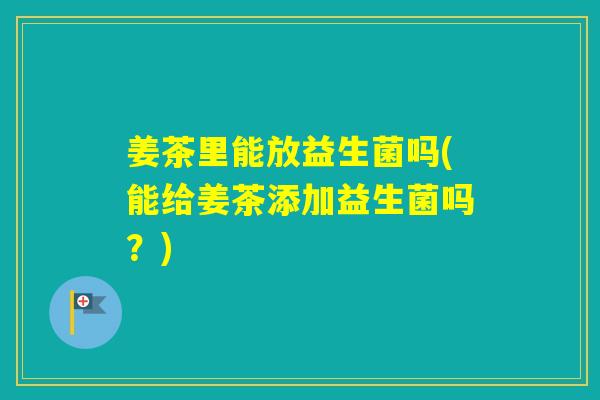 姜茶里能放益生菌吗(能给姜茶添加益生菌吗？)