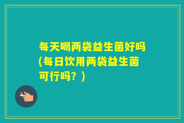 每天喝两袋益生菌好吗(每日饮用两袋益生菌可行吗？)