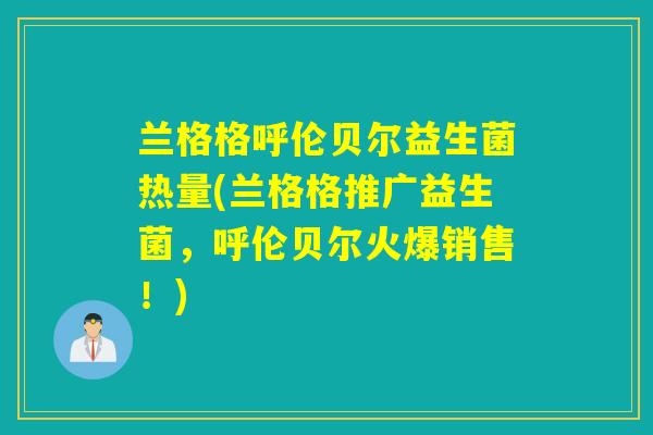 兰格格呼伦贝尔益生菌热量(兰格格推广益生菌,呼伦贝尔火爆销售!) 兰格格呼伦贝尔益生菌热量(兰格格推广益生菌,呼伦贝尔火爆销售!)