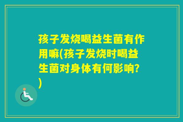 孩子发烧喝益生菌有作用嘛(孩子发烧时喝益生菌对身体有何影响？)