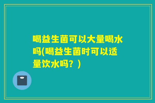 喝益生菌可以大量喝水吗(喝益生菌时可以适量饮水吗？)