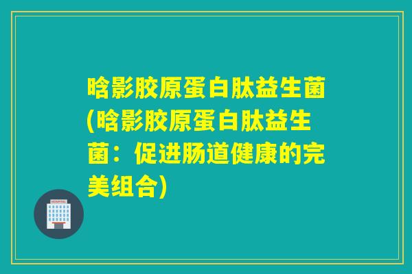晗影胶原蛋白肽益生菌(晗影胶原蛋白肽益生菌:促进肠道健康的完美组合) 晗影胶原蛋白肽益生菌(晗影胶原蛋白肽益生菌:促进肠道健康的完美组合)