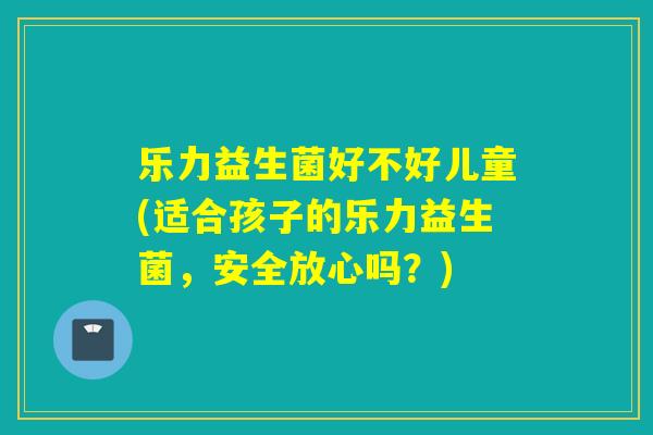 乐力益生菌好不好儿童(适合孩子的乐力益生菌，安全放心吗？)
