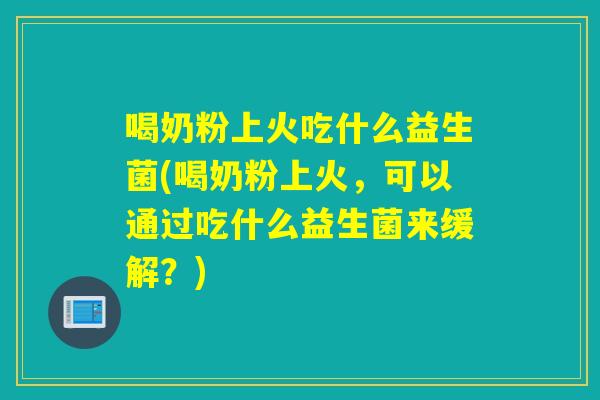 喝奶粉上火吃什么益生菌(喝奶粉上火,可以通过吃什么益生菌来缓解?) 喝奶粉上火吃什么益生菌(喝奶粉上火,可以通过吃什么益生菌来缓解?)