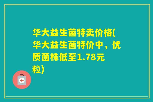 华大益生菌特卖价格(华大益生菌特价中,优质菌株低至1.78元粒) 华大益生菌特卖价格(华大益生菌特价中,优质菌株低至1.78元粒)