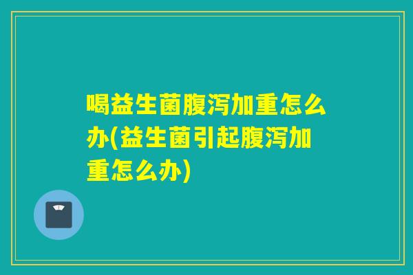 喝益生菌加重怎么办(益生菌引起加重怎么办) 喝益生菌加重怎么办(益生菌引起加重怎么办)