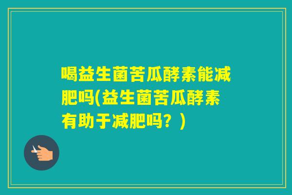 喝益生菌苦瓜酵素能吗(益生菌苦瓜酵素有助于吗?) 喝益生菌苦瓜酵素能吗(益生菌苦瓜酵素有助于吗?)