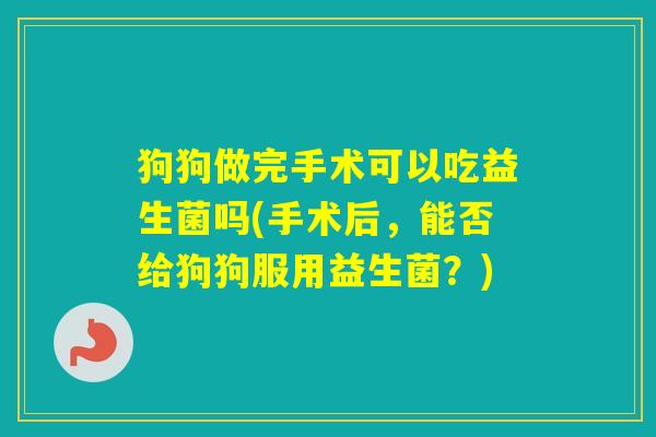 狗狗做完手术可以吃益生菌吗(手术后，能否给狗狗服用益生菌？)