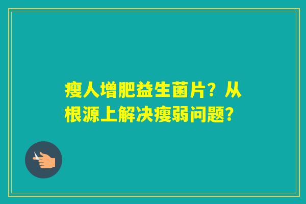 瘦人增肥益生菌片?从根源上解决瘦弱问题? 瘦人增肥益生菌片?从根源上解决瘦弱问题?