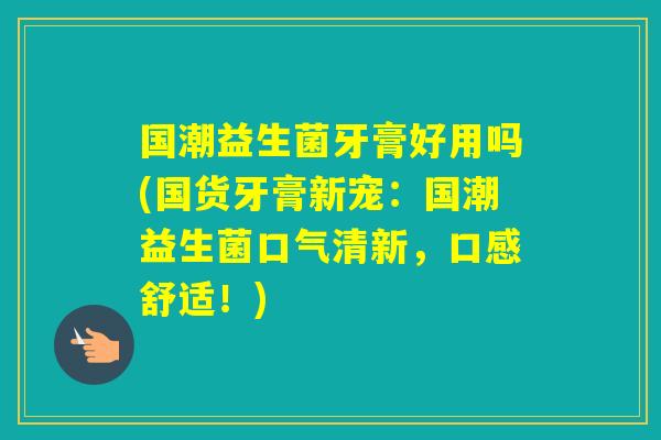 国潮益生菌牙膏好用吗(国货牙膏新宠：国潮益生菌口气清新，口感舒适！)