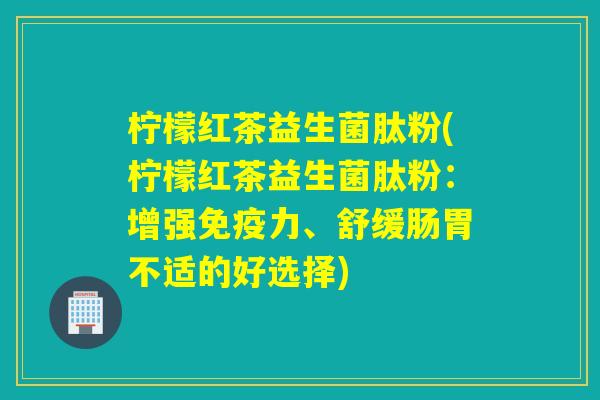 柠檬红茶益生菌肽粉(柠檬红茶益生菌肽粉：增强力、舒缓肠胃不适的好选择)