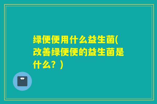 绿便便用什么益生菌(改善绿便便的益生菌是什么？)