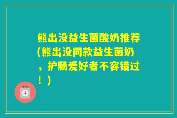 熊出没益生菌酸奶推荐(熊出没同款益生菌奶,护肠爱好者不容错过!) 熊出没益生菌酸奶推荐(熊出没同款益生菌奶,护肠爱好者不容错过!)