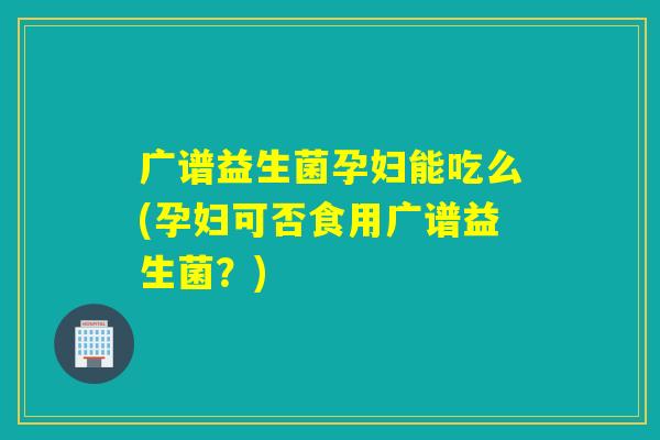 广谱益生菌孕妇能吃么(孕妇可否食用广谱益生菌？)