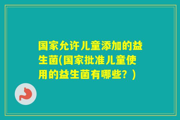 国家允许儿童添加的益生菌(国家批准儿童使用的益生菌有哪些?) 国家允许儿童添加的益生菌(国家批准儿童使用的益生菌有哪些?)