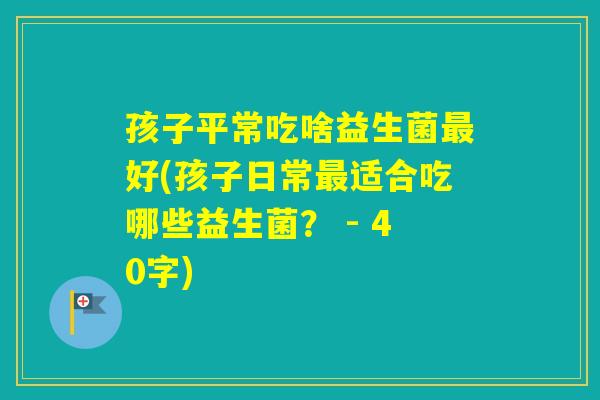 孩子平常吃啥益生菌好(孩子日常适合吃哪些益生菌? - 40字) 孩子平常吃啥益生菌好(孩子日常适合吃哪些益生菌? - 40字)