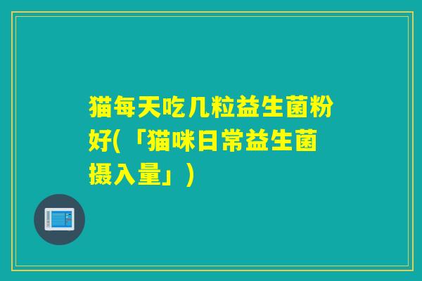 猫每天吃几粒益生菌粉好(「猫咪日常益生菌摄入量」)