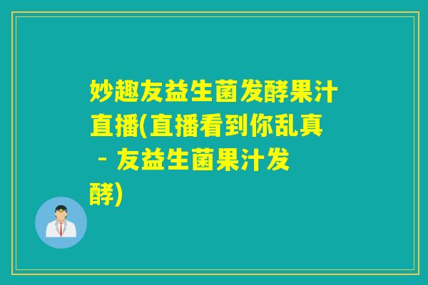 妙趣友益生菌发酵果汁直播(直播看到你乱真 - 友益生菌果汁发酵)