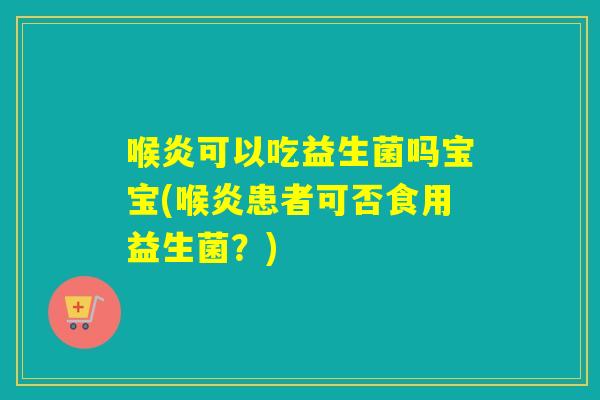 喉炎可以吃益生菌吗宝宝(喉炎患者可否食用益生菌？)