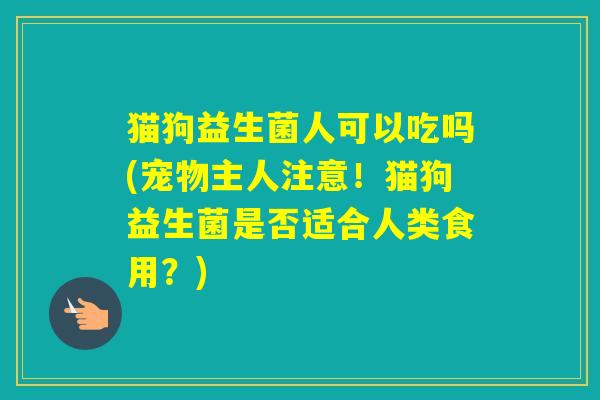 猫狗益生菌人可以吃吗(宠物主人注意!猫狗益生菌是否适合人类食用?) 猫狗益生菌人可以吃吗(宠物主人注意!猫狗益生菌是否适合人类食用?)
