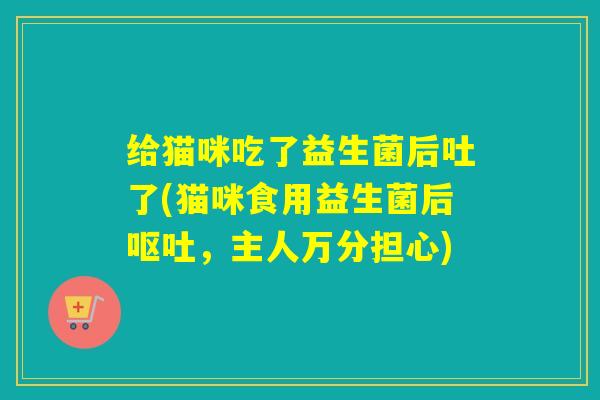 给猫咪吃了益生菌后吐了(猫咪食用益生菌后，主人万分担心)