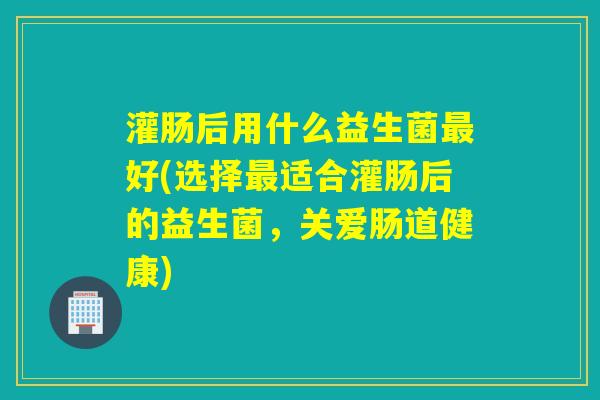 灌肠后用什么益生菌好(选择适合灌肠后的益生菌，关爱肠道健康)