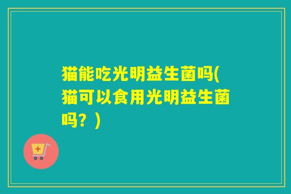 猫能吃光明益生菌吗(猫可以食用光明益生菌吗?) 猫能吃光明益生菌吗(猫可以食用光明益生菌吗?)