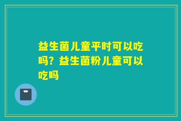 益生菌儿童平时可以吃吗?益生菌粉儿童可以吃吗 益生菌儿童平时可以吃吗?益生菌粉儿童可以吃吗