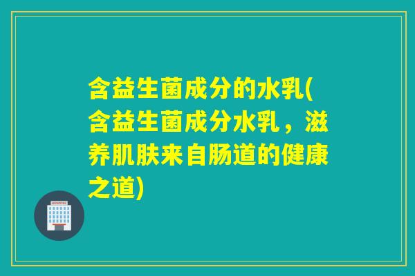 含益生菌成分的水乳(含益生菌成分水乳，滋养来自肠道的健康之道)