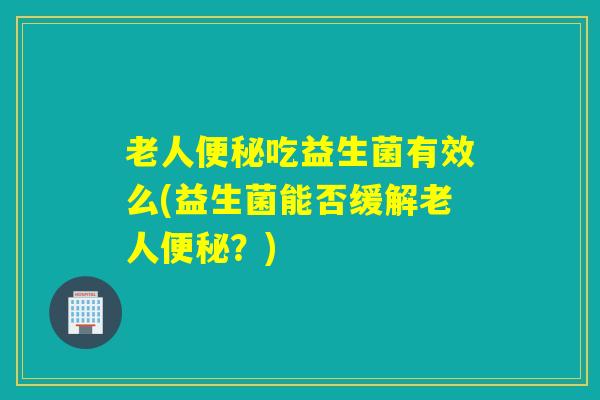 老人吃益生菌有效么(益生菌能否缓解老人？)
