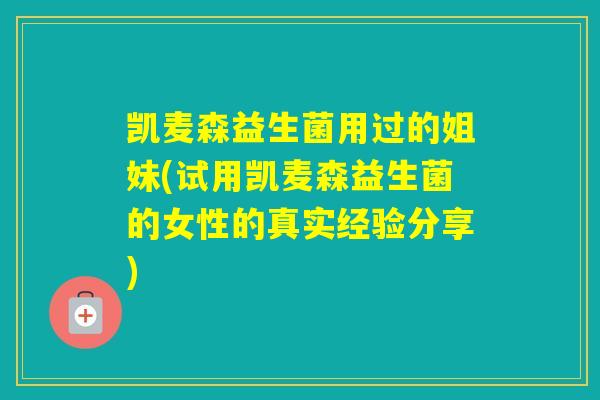 凯麦森益生菌用过的姐妹(试用凯麦森益生菌的女性的真实经验分享)