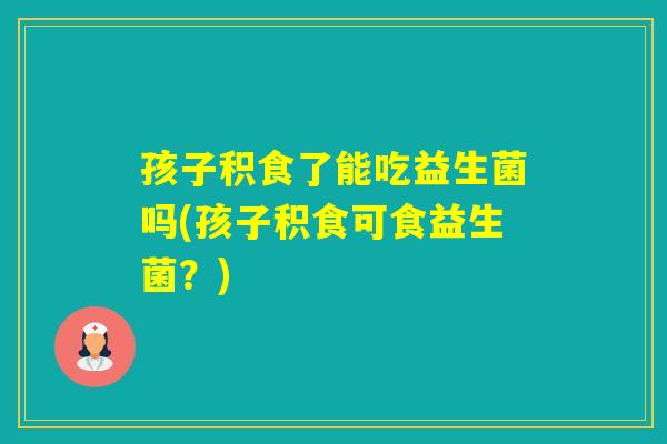 孩子积食了能吃益生菌吗(孩子积食可食益生菌？)