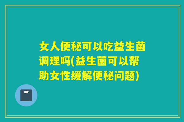 女人可以吃益生菌调理吗(益生菌可以帮助女性缓解问题)