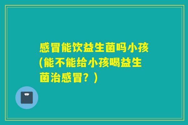 能饮益生菌吗小孩(能不能给小孩喝益生菌？)