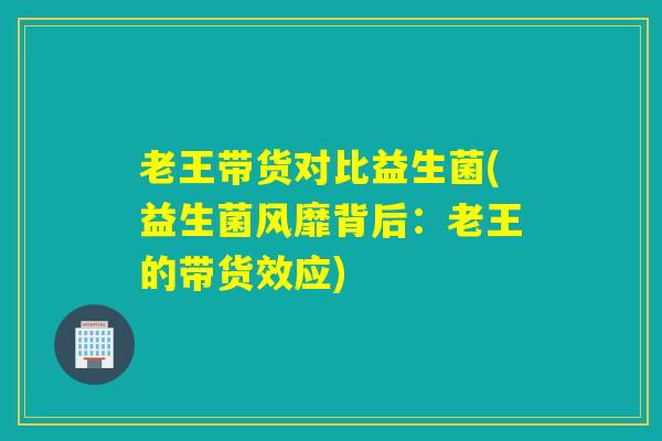 老王带货对比益生菌(益生菌风靡背后：老王的带货效应)