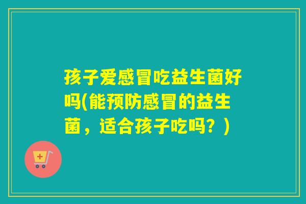 孩子爱吃益生菌好吗(能的益生菌，适合孩子吃吗？)