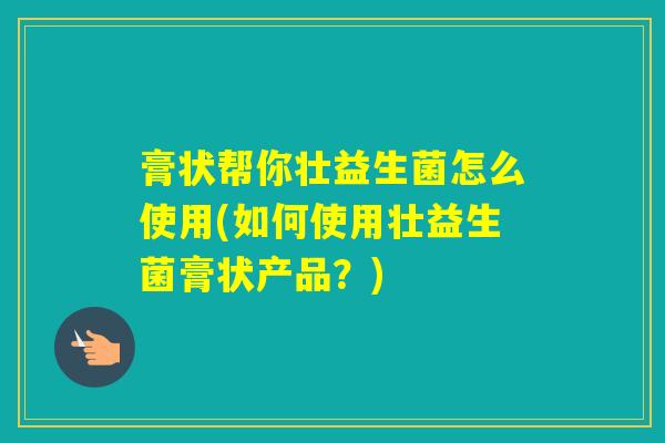 膏状帮你壮益生菌怎么使用(如何使用壮益生菌膏状产品？)